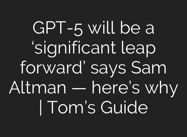 GPT-5 will be a ‘significant leap forward’ says Sam Altman — here’s why | Tom’s Guide