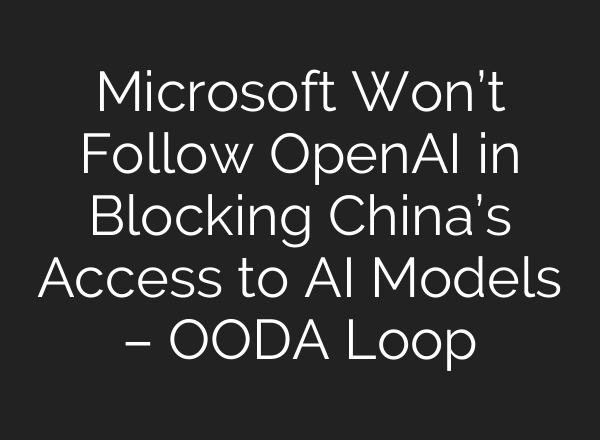 Microsoft Won’t Follow <b>OpenAI</b> in Blocking China’s Access to AI Models – OODA Loop
