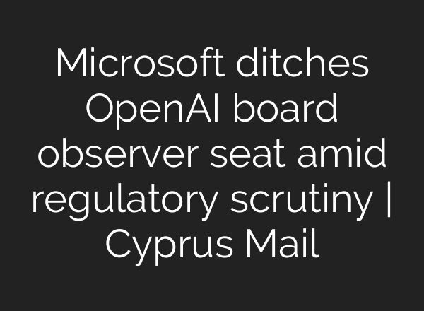 Microsoft ditches <b>OpenAI</b> board observer seat amid regulatory scrutiny | Cyprus Mail