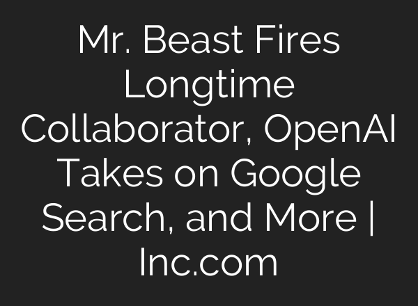 Mr. Beast Fires Longtime Collaborator, <b>OpenAI</b> Takes on Google Search, and More | Inc.com