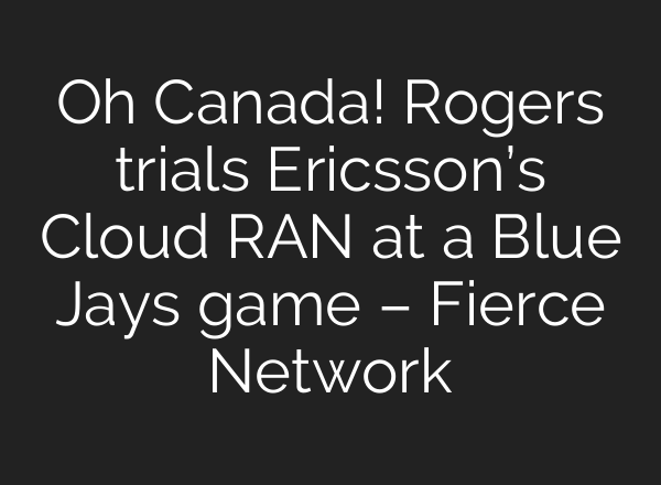 Oh Canada! Rogers trials Ericsson’s Cloud RAN at a Blue Jays game – Fierce Network