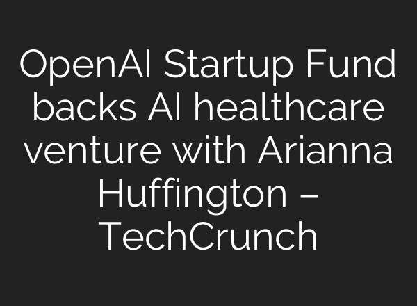 <b>OpenAI</b> Startup Fund backs AI healthcare venture with Arianna Huffington – TechCrunch