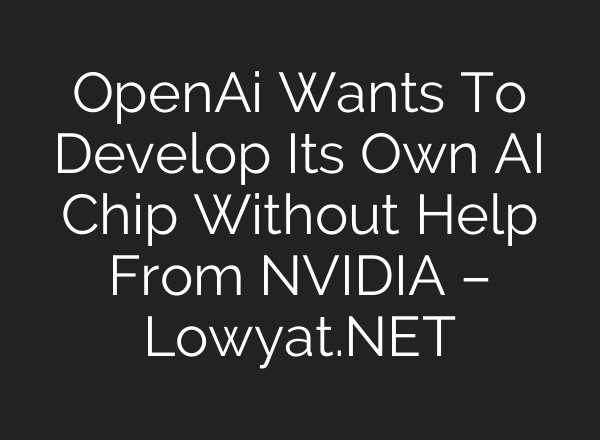 OpenAi Wants To Develop Its Own AI Chip Without Help From NVIDIA – Lowyat.NET