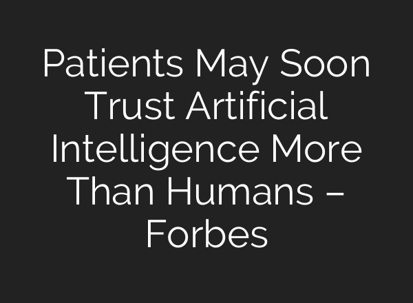Patients May Soon Trust Artificial Intelligence More Than Humans – Forbes