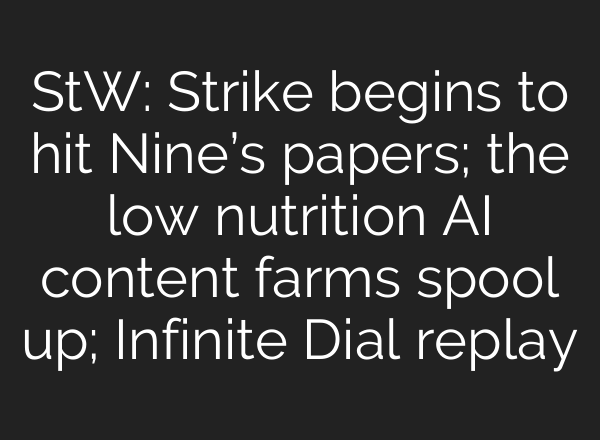 StW: Strike begins to hit Nine’s papers; the low nutrition AI content farms spool up; Infinite Dial replay