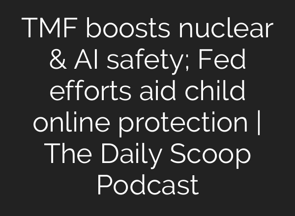 TMF boosts nuclear & <b>AI</b> safety; Fed efforts aid child online protection | The Daily Scoop Podcast