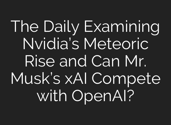 The Daily Examining Nvidia’s Meteoric Rise and Can Mr. Musk’s xAI Compete with OpenAI?