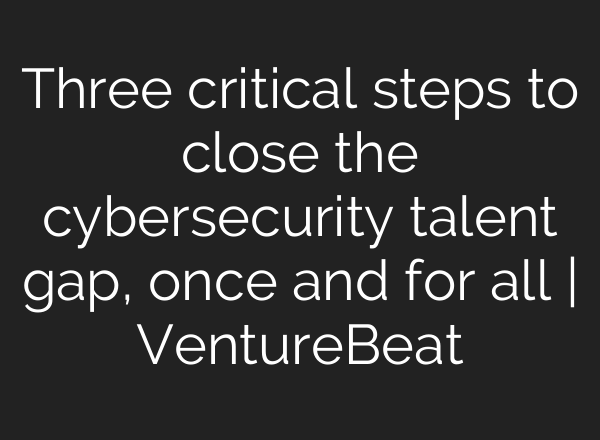 Three critical steps to close the cybersecurity talent gap, once and for all | VentureBeat