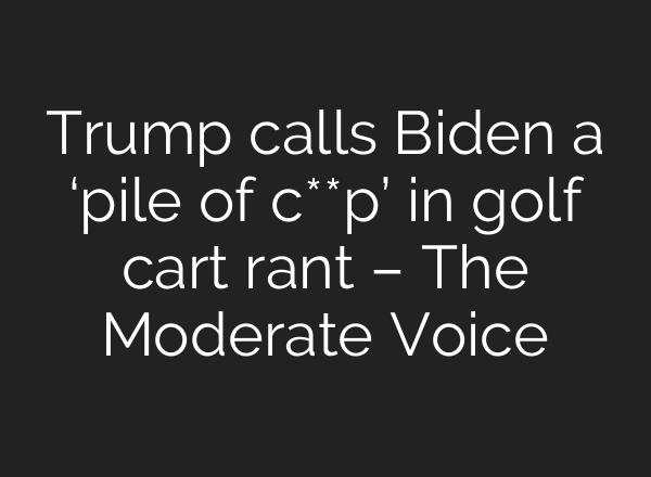 Trump calls Biden a ‘pile of c**p’ in golf cart rant – The Moderate Voice