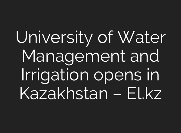 University of Water Management and Irrigation opens in Kazakhstan – El.kz