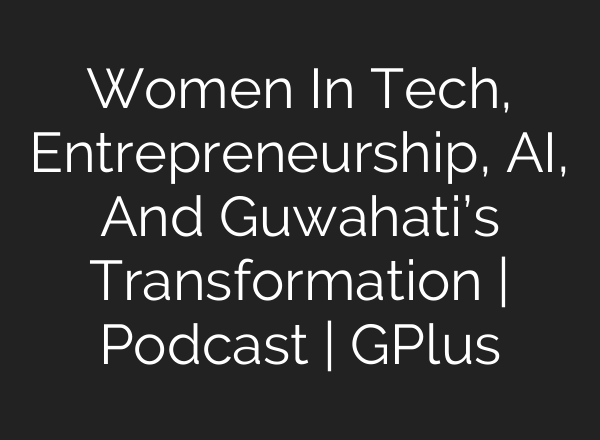 Women In Tech, Entrepreneurship, <b>AI</b>, And Guwahati’s Transformation | Podcast | GPlus