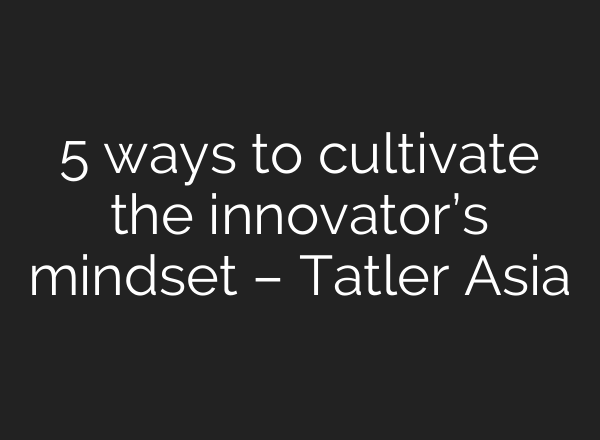 5 ways to cultivate the innovator’s mindset – Tatler Asia