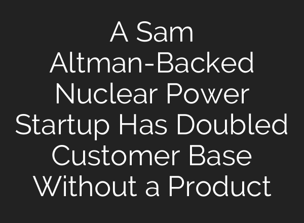 A Sam Altman-Backed Nuclear Power Startup Has Doubled Customer Base Without a Product