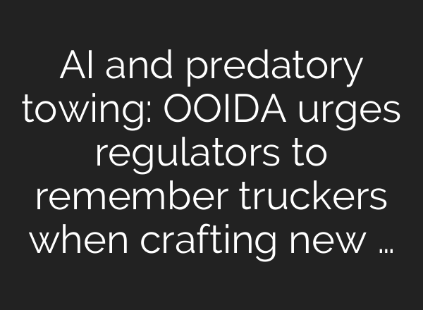 <b>AI</b> and predatory towing: OOIDA urges regulators to remember truckers when crafting new …