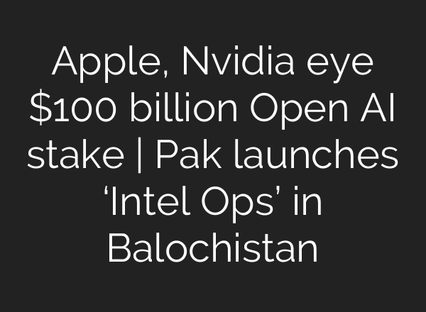 Apple, Nvidia eye $100 billion Open <b>AI</b> stake | Pak launches ‘Intel Ops’ in Balochistan