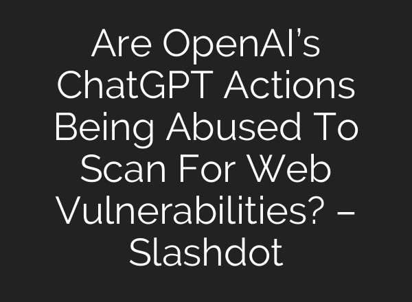 Are <b>OpenAI’s</b> ChatGPT Actions Being Abused To Scan For Web Vulnerabilities? – Slashdot