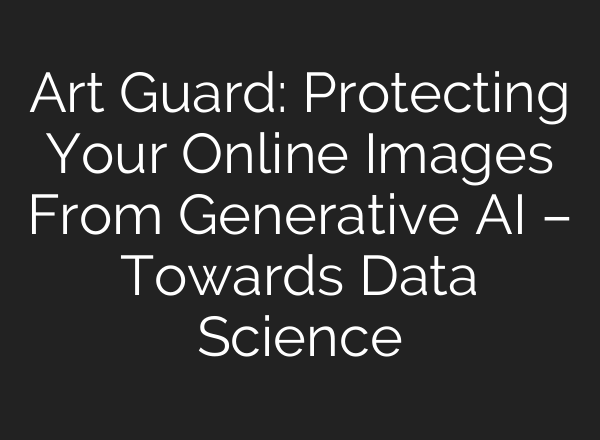 Art Guard: Protecting Your Online Images From Generative AI – Towards Data Science