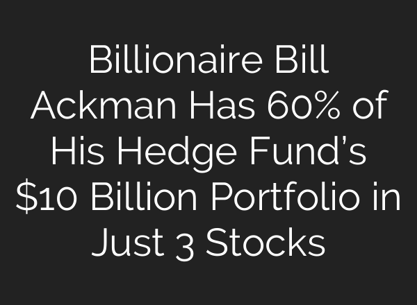 Billionaire Bill Ackman Has 60% of His Hedge Fund’s $10 Billion Portfolio in Just 3 Stocks