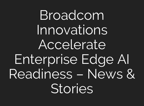 Broadcom Innovations Accelerate Enterprise Edge AI Readiness – News & Stories