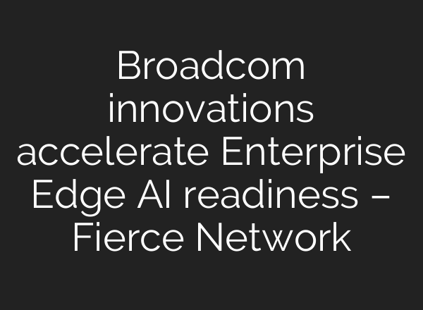Broadcom innovations accelerate Enterprise Edge AI readiness – Fierce Network