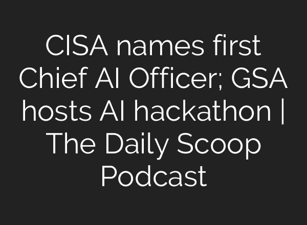 CISA names first Chief <b>AI</b> Officer; GSA hosts <b>AI</b> hackathon | The Daily Scoop Podcast