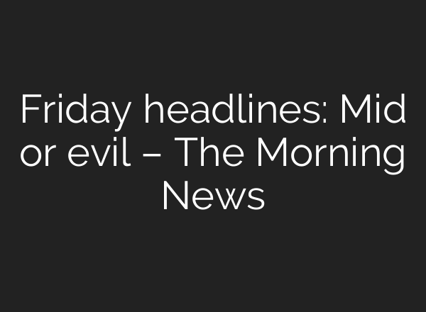 Friday headlines: Mid or evil – The Morning News