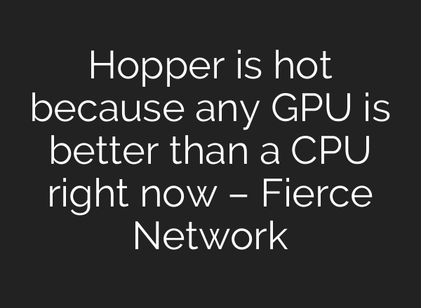 Hopper is hot because any GPU is better than a CPU right now – Fierce Network