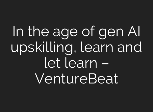 In the age of gen AI upskilling, learn and let learn – VentureBeat