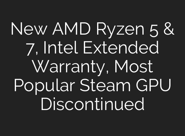 New AMD Ryzen 5 & 7, Intel Extended Warranty, Most Popular Steam GPU Discontinued