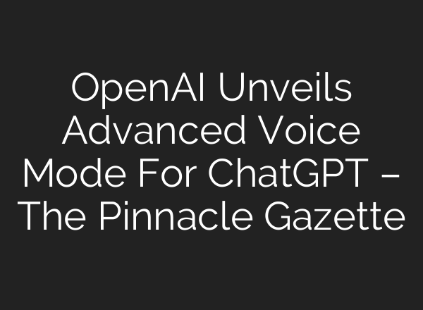 OpenAI Unveils Advanced Voice Mode For <b>ChatGPT</b> – The Pinnacle Gazette