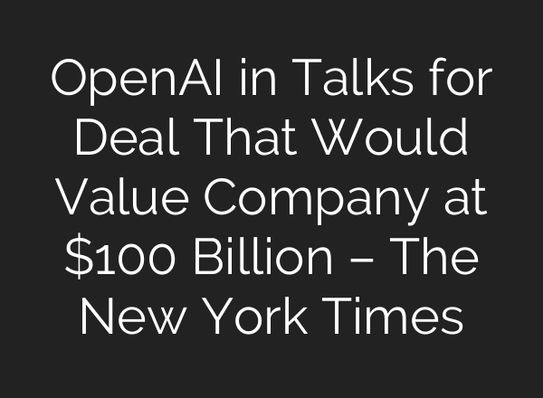 <b>OpenAI</b> in Talks for Deal That Would Value Company at $100 Billion – The New York Times