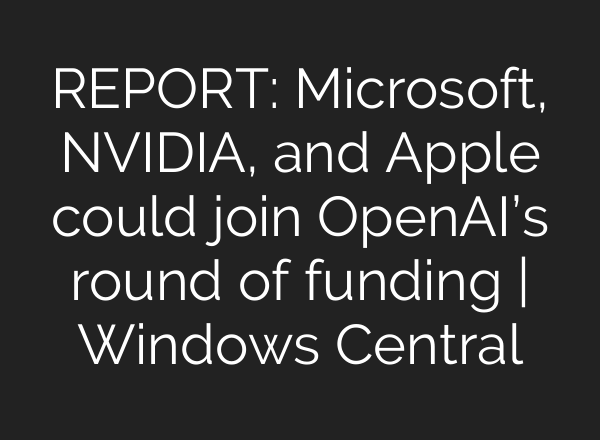 REPORT: Microsoft, NVIDIA, and Apple could join OpenAI’s round of funding | Windows Central
