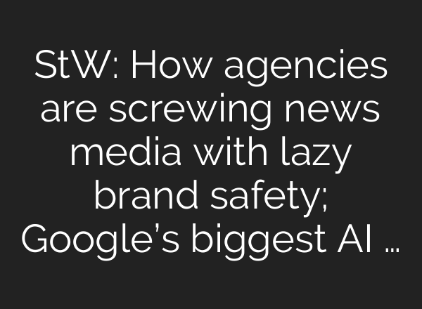 StW: How agencies are screwing news media with lazy brand safety; Google’s biggest AI …