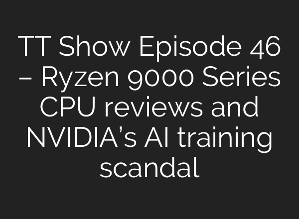 TT Show Episode 46 – Ryzen 9000 Series CPU reviews and NVIDIA’s AI training scandal