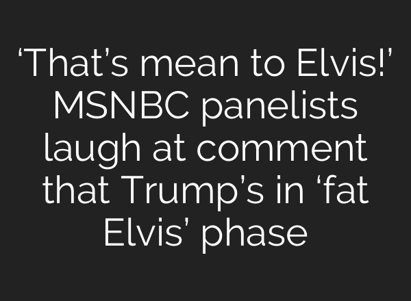 ‘That’s mean to Elvis!’ MSNBC panelists laugh at comment that Trump’s in ‘fat Elvis’ phase