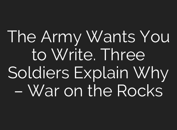 The Army Wants You to Write. Three Soldiers Explain Why – War on the Rocks