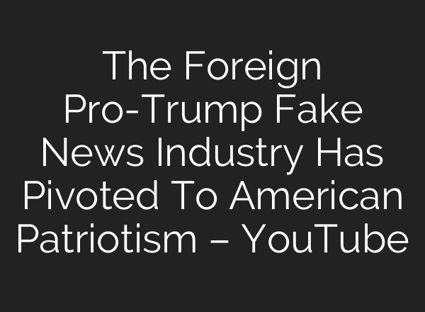 The Foreign Pro-Trump Fake News Industry Has Pivoted To American Patriotism – YouTube