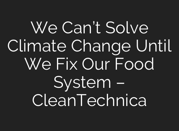 We Can’t Solve Climate Change Until We Fix Our Food System – CleanTechnica