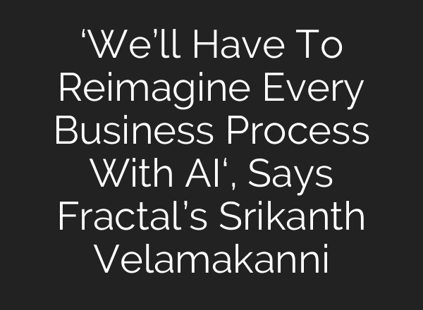 ‘We’ll Have To Reimagine Every Business Process With <b>AI</b>‘, Says Fractal’s Srikanth Velamakanni