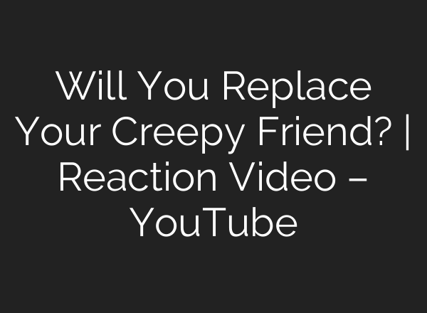 Will You Replace Your Creepy Friend? | Reaction Video – YouTube