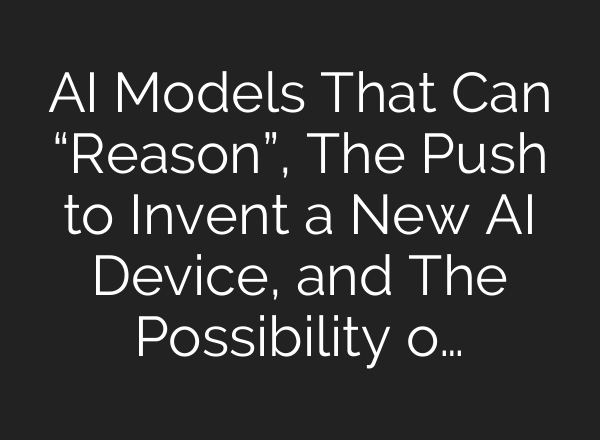 <b>AI</b> Models That Can “Reason”, The Push to Invent a New <b>AI</b> Device, and The Possibility o…