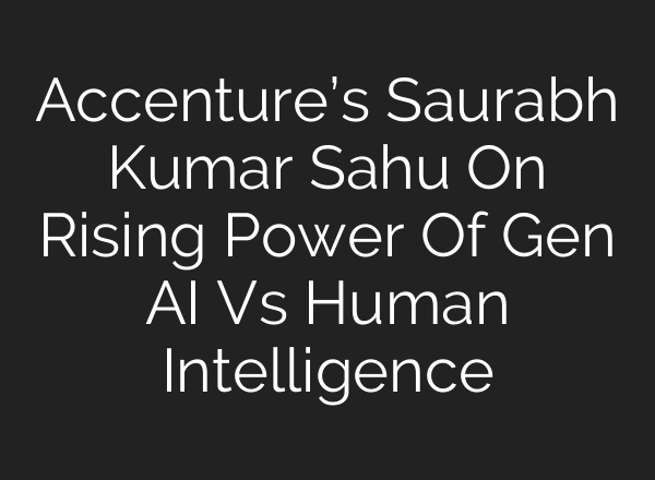 Accenture’s Saurabh Kumar Sahu On Rising Power Of Gen <b>AI</b> Vs Human Intelligence