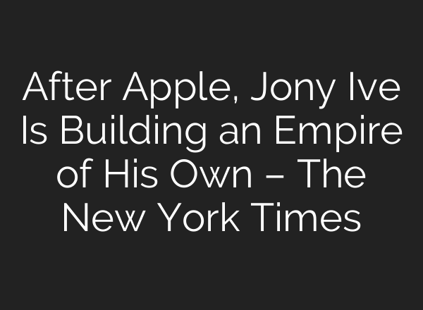 After Apple, Jony Ive Is Building an Empire of His Own – The New York Times