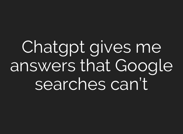 Chatgpt gives me answers that Google searches can’t