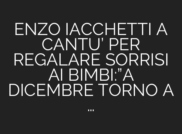 ENZO IACCHETTI A CANTU’ PER REGALARE SORRISI <b>AI</b> BIMBI:”A DICEMBRE TORNO A …