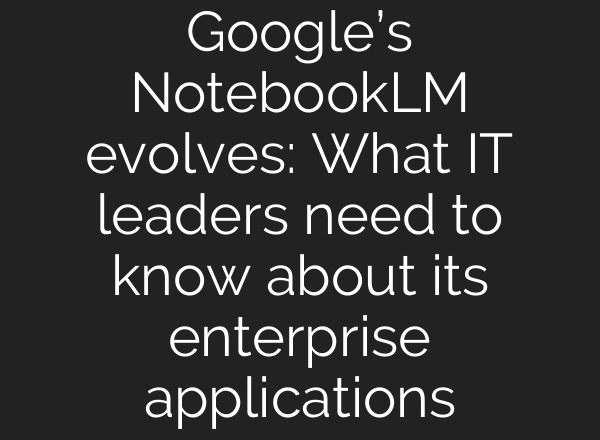 Google’s NotebookLM evolves: What IT leaders need to know about its enterprise applications