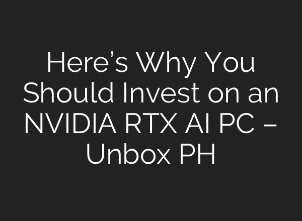 Here’s Why You Should Invest on an NVIDIA RTX AI PC – Unbox PH