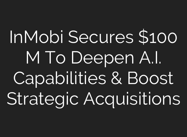 InMobi Secures $100 M To Deepen <b>A.I.</b> Capabilities & Boost Strategic Acquisitions