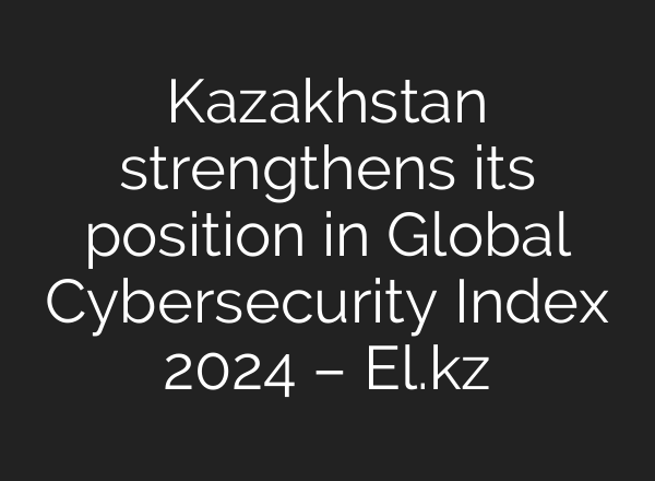 Kazakhstan strengthens its position in Global Cybersecurity Index 2024 – El.kz