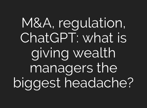 M&A, regulation, <b>ChatGPT</b>: what is giving wealth managers the biggest headache?